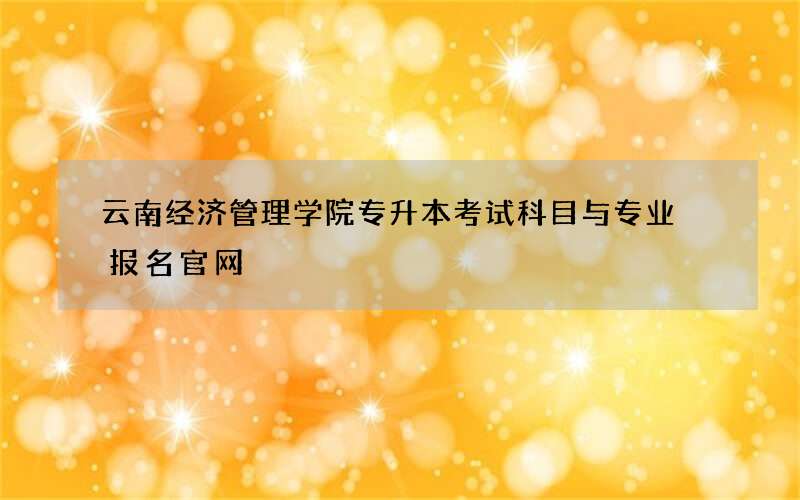 云南经济管理学院专升本考试科目与专业 报名官网